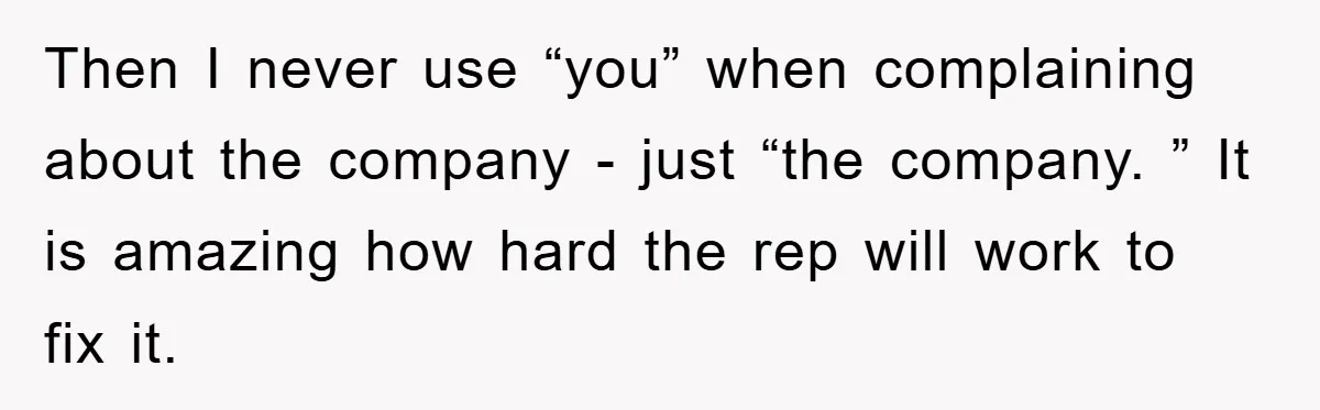 Then I never use “you” when complaining about the company - just “the company. ” It is amazing how hard the rep will work to fix it.