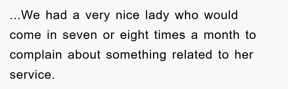 ...We had a very nice lady who would come in seven or eight times a month to complain about something related to her service.