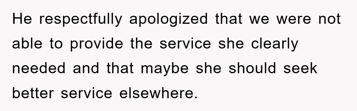 He respectfully apologized that we were not able to provide the service she clearly needed and that maybe she should seek better service elsewhere.
