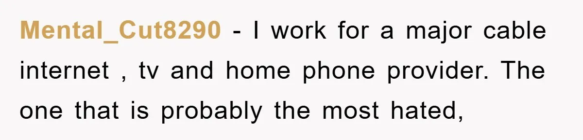 Mental_Cut8290 − I work for a major cable internet , tv and home phone provider. The one that is probably the most hated,