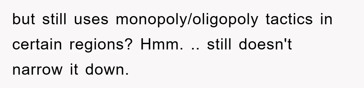 but still uses monopoly/oligopoly tactics in certain regions? Hmm. .. still doesn't narrow it down.