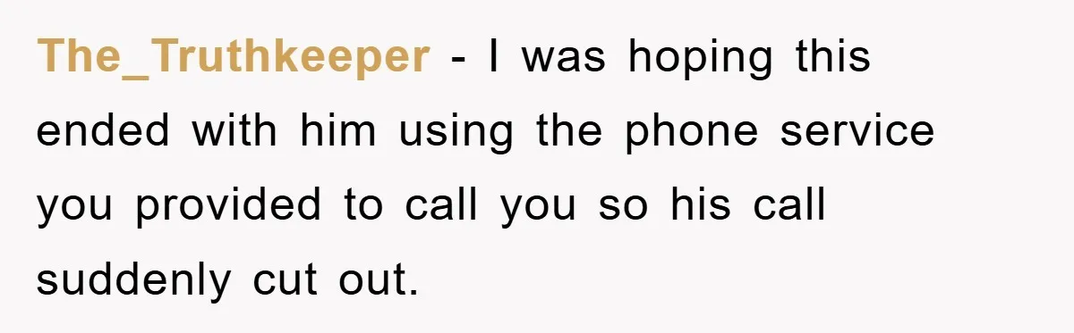 The_Truthkeeper − I was hoping this ended with him using the phone service you provided to call you so his call suddenly cut out.