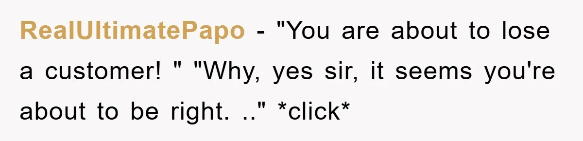 RealUltimatePapo − "You are about to lose a customer! " "Why, yes sir, it seems you're about to be right. .." *click*