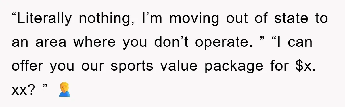 “Literally nothing, I’m moving out of state to an area where you don’t operate. ” “I can offer you our sports value package for $x. xx? ” 🤦‍♂️