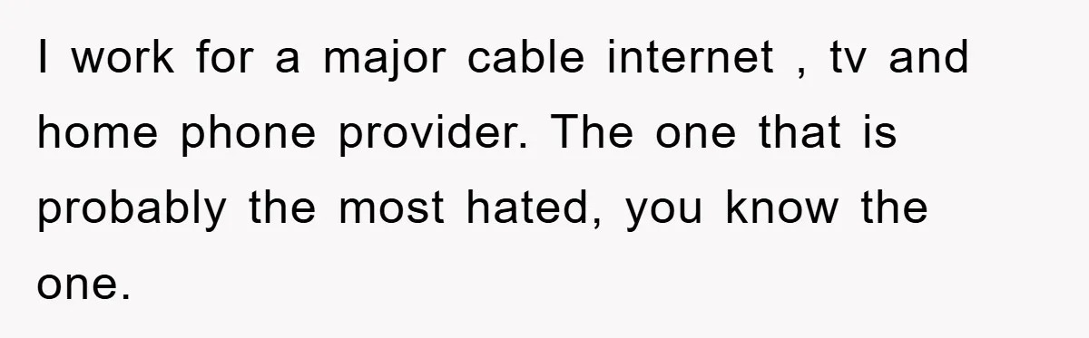 I work for a major cable internet , tv and home phone provider. The one that is probably the most hated, you know the one.
