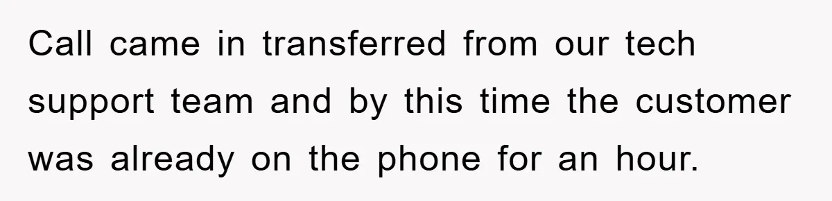 Call came in transferred from our tech support team and by this time the customer was already on the phone for an hour.