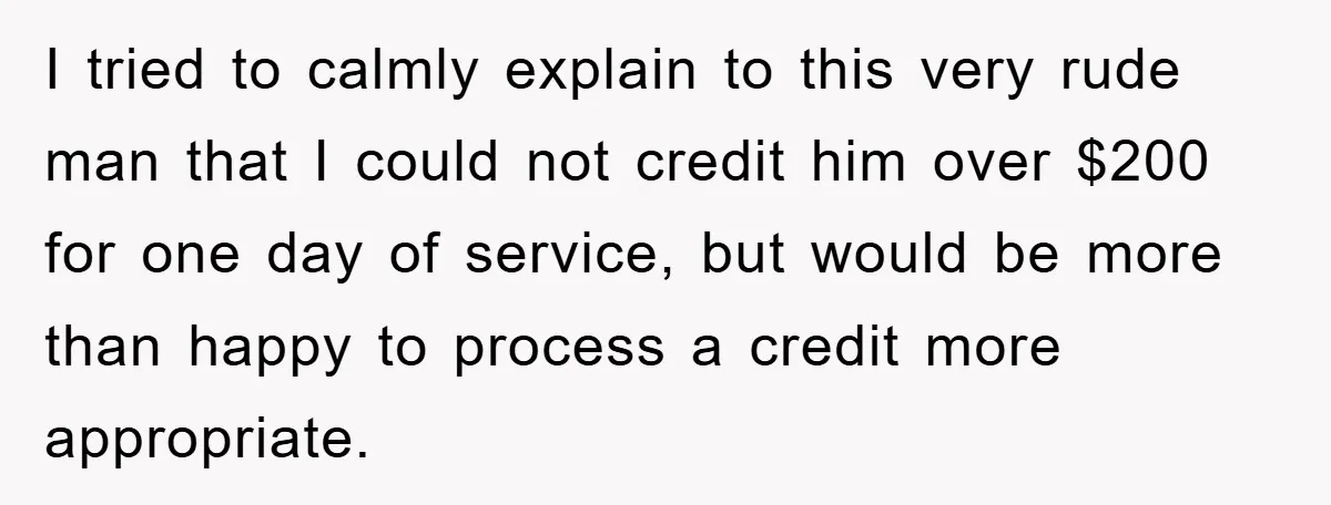 I tried to calmly explain to this very rude man that I could not credit him over $200 for one day of service, but would be more than happy to...