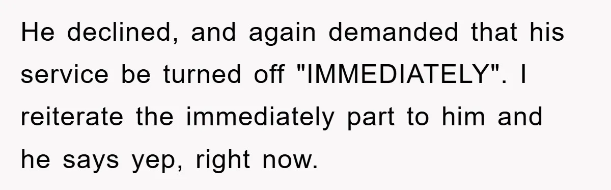 He declined, and again demanded that his service be turned off "IMMEDIATELY". I reiterate the immediately part to him and he says yep, right now.