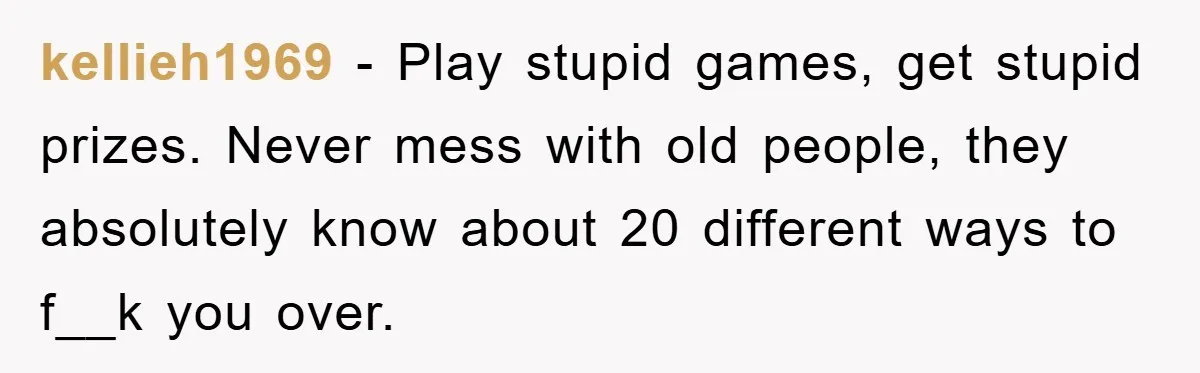 kellieh1969 − Play stupid games, get stupid prizes. Never mess with old people, they absolutely know about 20 different ways to f__k you over.