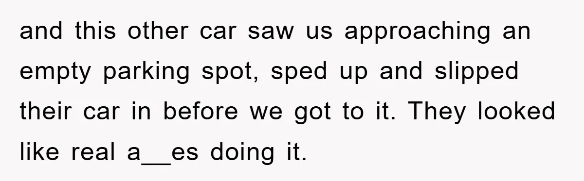 and this other car saw us approaching an empty parking spot, sped up and slipped their car in before we got to it. They looked like real a__es doing it.