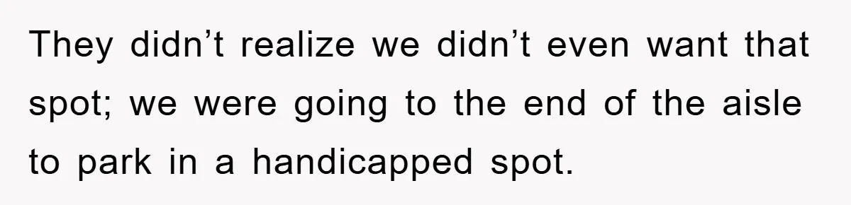 They didn’t realize we didn’t even want that spot; we were going to the end of the aisle to park in a handicapped spot.
