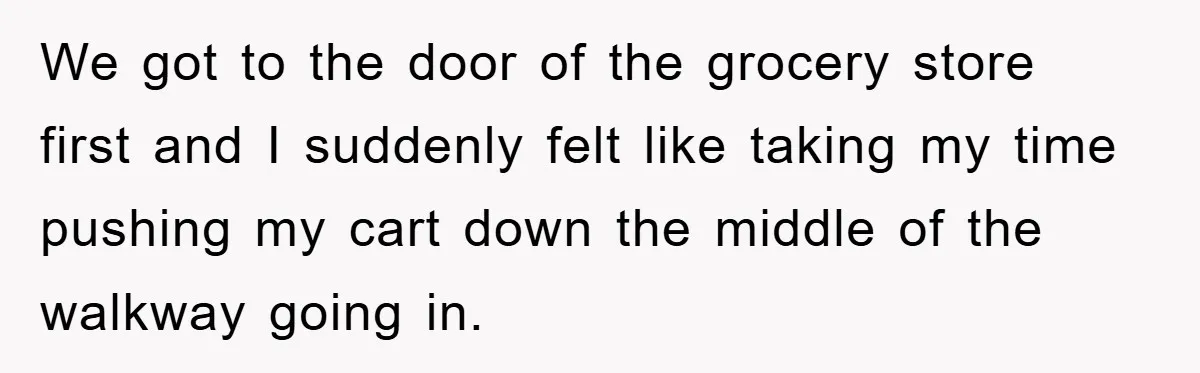 We got to the door of the grocery store first and I suddenly felt like taking my time pushing my cart down the middle of the walkway going in.