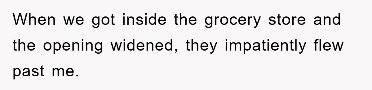 When we got inside the grocery store and the opening widened, they impatiently flew past me.
