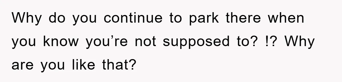Why do you continue to park there when you know you’re not supposed to? !? Why are you like that?