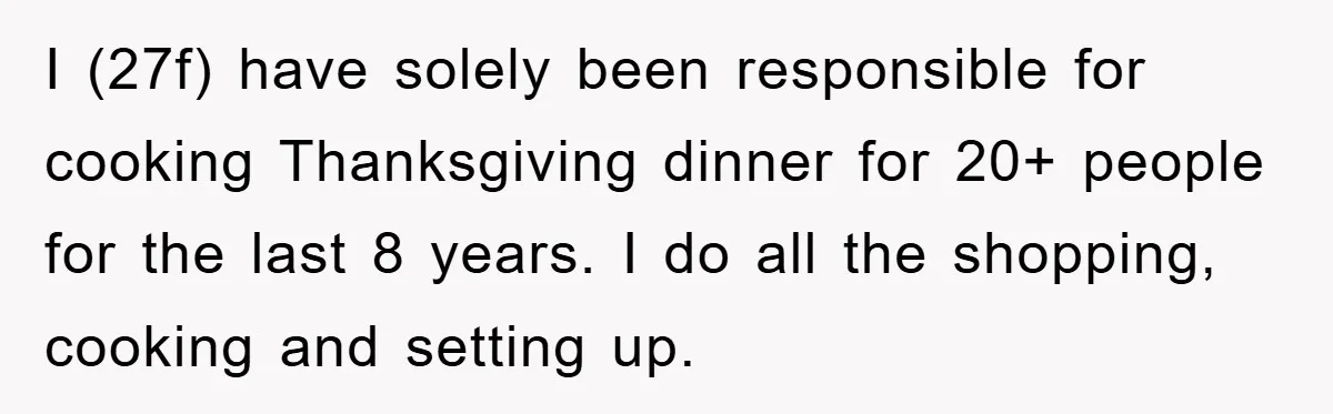 I (27f) have solely been responsible for cooking Thanksgiving dinner for 20+ people for the last 8 years. I do all the shopping, cooking and setting up.