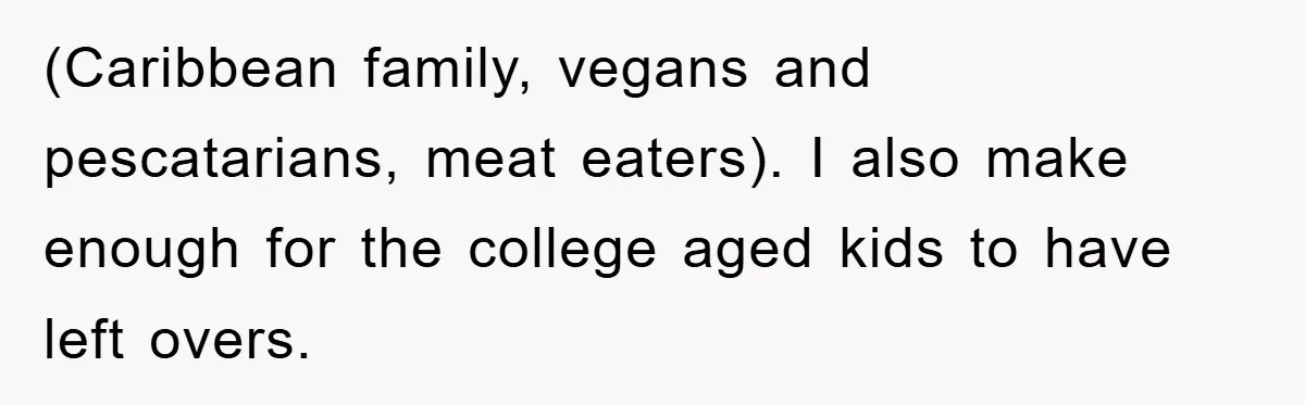 (Caribbean family, vegans and pescatarians, meat eaters). I also make enough for the college aged kids to have left overs.
