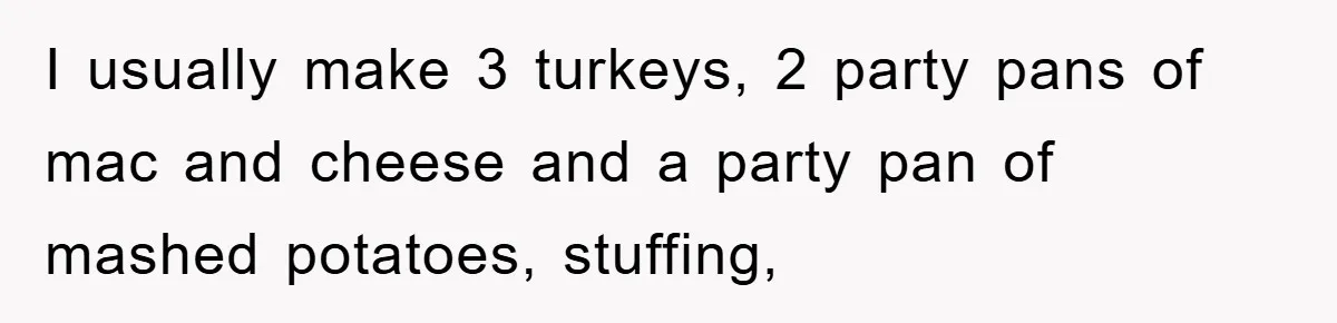 I usually make 3 turkeys, 2 party pans of mac and cheese and a party pan of mashed potatoes, stuffing,