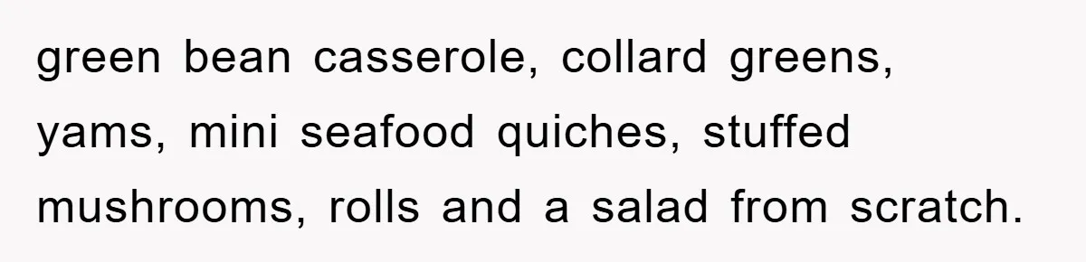green bean casserole, collard greens, yams, mini seafood quiches, stuffed mushrooms, rolls and a salad from scratch.