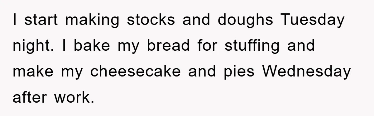 I start making stocks and doughs Tuesday night. I bake my bread for stuffing and make my cheesecake and pies Wednesday after work.