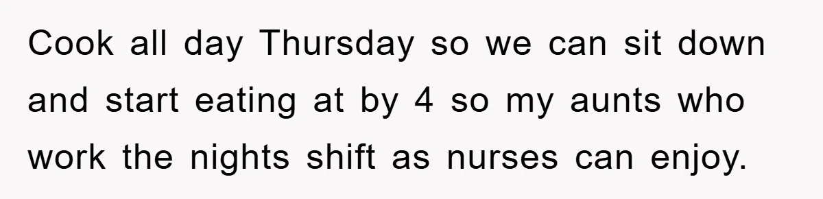 Cook all day Thursday so we can sit down and start eating at by 4 so my aunts who work the nights shift as nurses can enjoy.