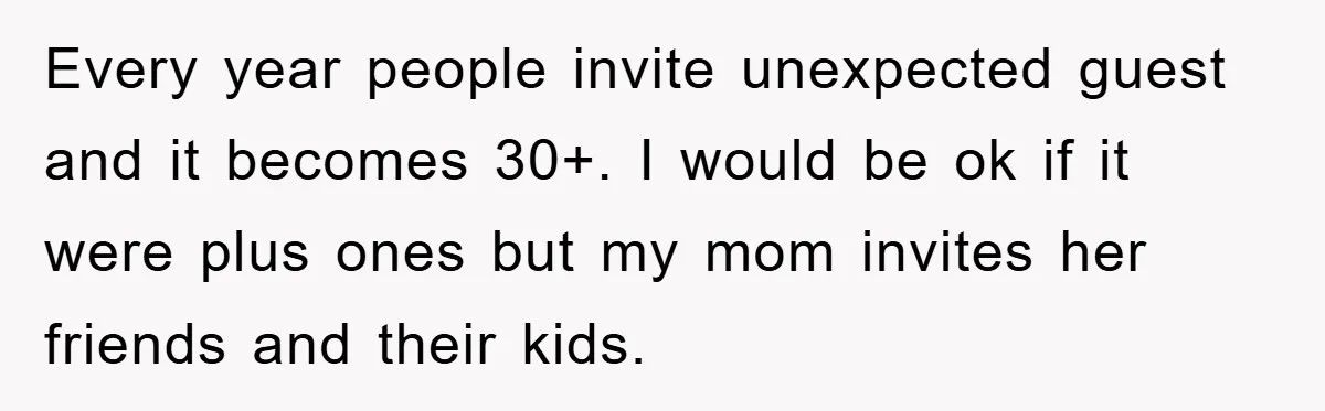 Every year people invite unexpected guest and it becomes 30+. I would be ok if it were plus ones but my mom invites her friends and their kids.