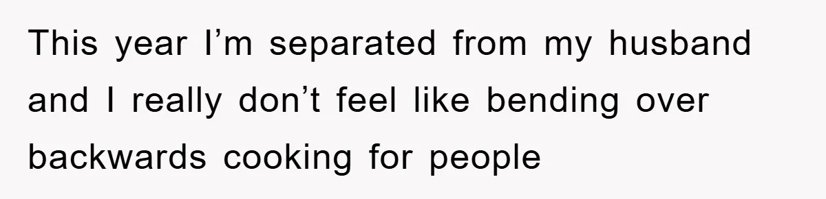 This year I’m separated from my husband and I really don’t feel like bending over backwards cooking for people