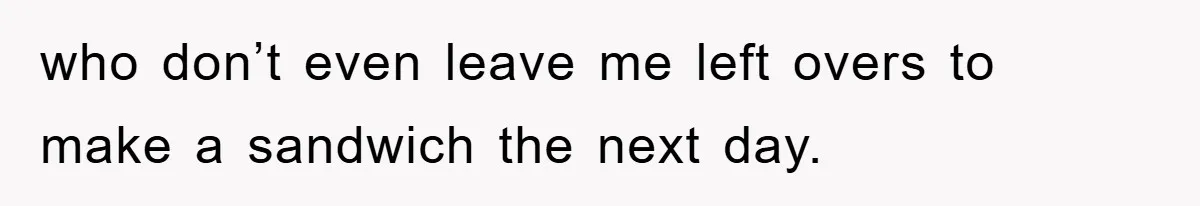 who don’t even leave me left overs to make a sandwich the next day.