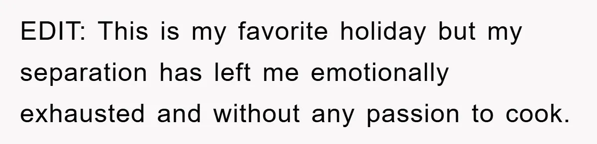EDIT: This is my favorite holiday but my separation has left me emotionally exhausted and without any passion to cook.