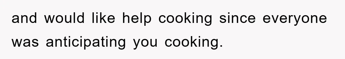 and would like help cooking since everyone was anticipating you cooking.