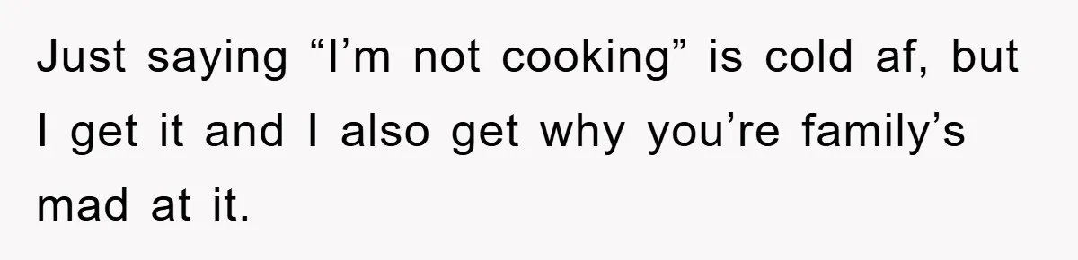 Just saying “I’m not cooking” is cold af, but I get it and I also get why you’re family’s mad at it.