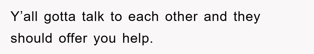 Y’all gotta talk to each other and they should offer you help.