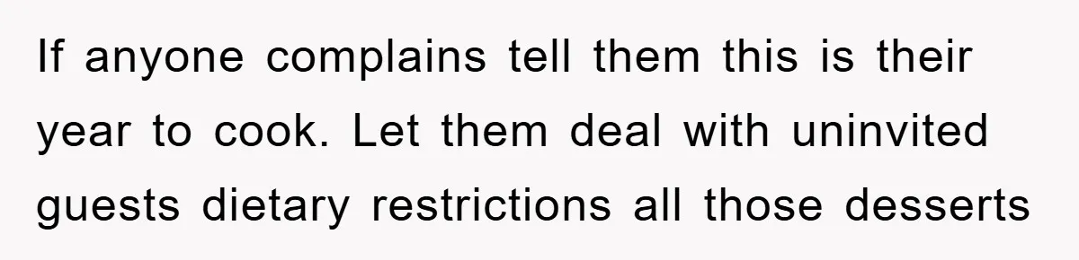 If anyone complains tell them this is their year to cook. Let them deal with uninvited guests dietary restrictions all those desserts