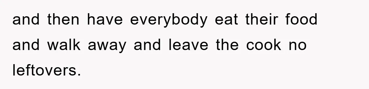 and then have everybody eat their food and walk away and leave the cook no leftovers.