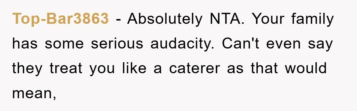 Top-Bar3863 − Absolutely NTA. Your family has some serious audacity. Can't even say they treat you like a caterer as that would mean,