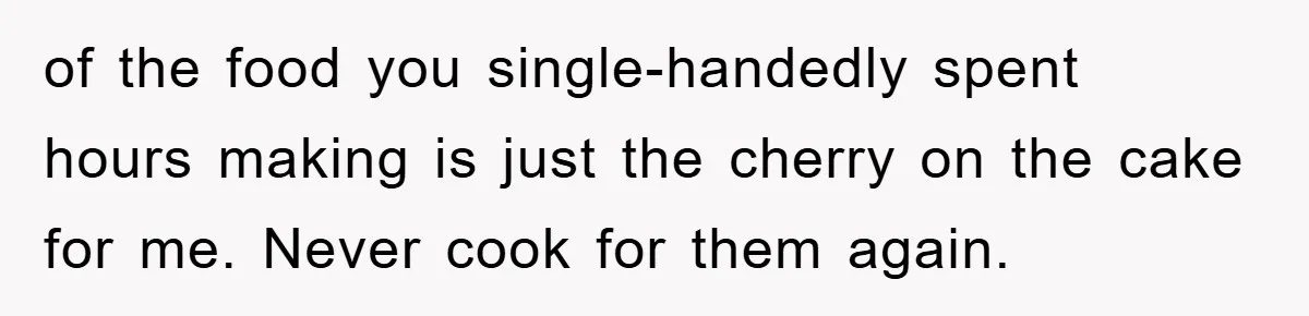 of the food you single-handedly spent hours making is just the cherry on the cake for me. Never cook for them again.
