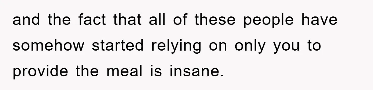 and the fact that all of these people have somehow started relying on only you to provide the meal is insane.