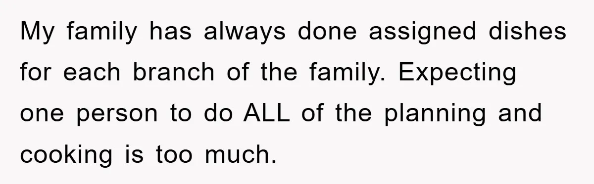 My family has always done assigned dishes for each branch of the family. Expecting one person to do ALL of the planning and cooking is too much.