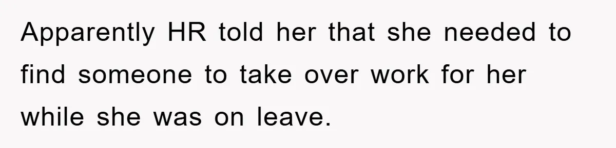 Apparently HR told her that she needed to find someone to take over work for her while she was on leave.