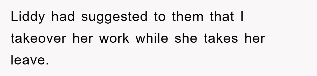 Liddy had suggested to them that I takeover her work while she takes her leave.
