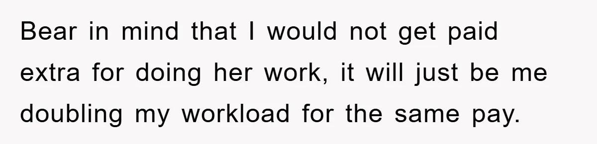 Bear in mind that I would not get paid extra for doing her work, it will just be me doubling my workload for the same pay.