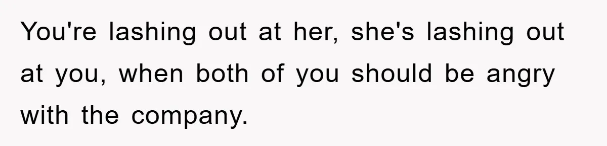 You're lashing out at her, she's lashing out at you, when both of you should be angry with the company.