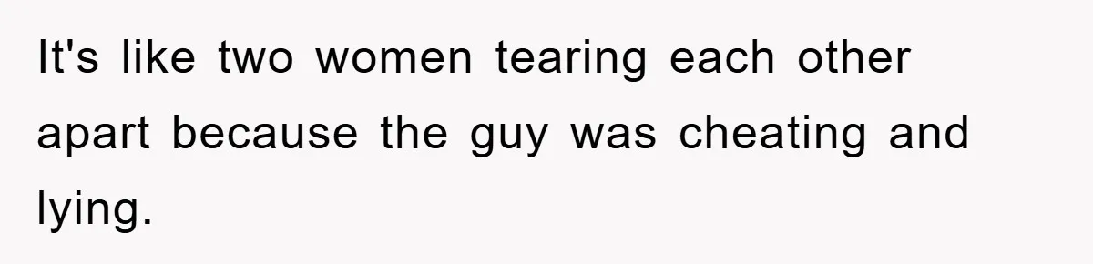 It's like two women tearing each other apart because the guy was cheating and lying.
