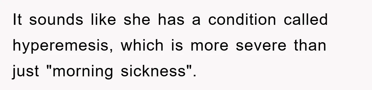 It sounds like she has a condition called hyperemesis, which is more severe than just "morning sickness".