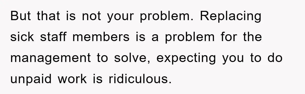 But that is not your problem. Replacing sick staff members is a problem for the management to solve, expecting you to do unpaid work is ridiculous.