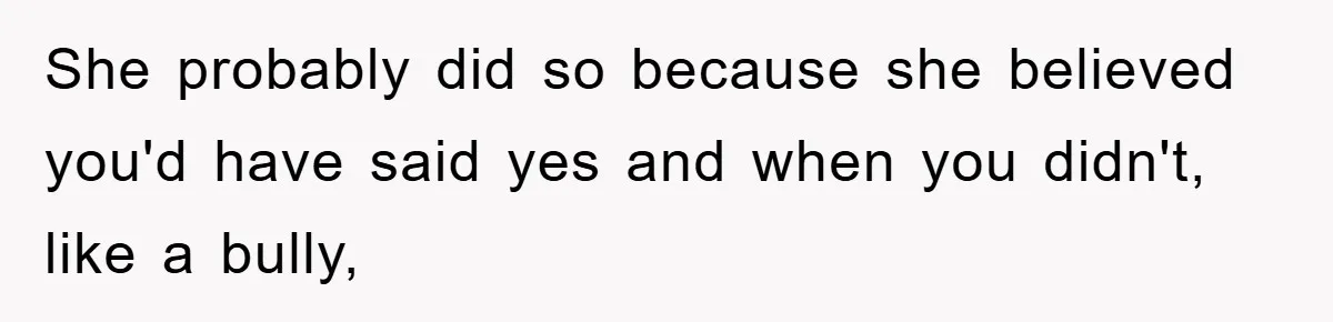 She probably did so because she believed you'd have said yes and when you didn't, like a bully,