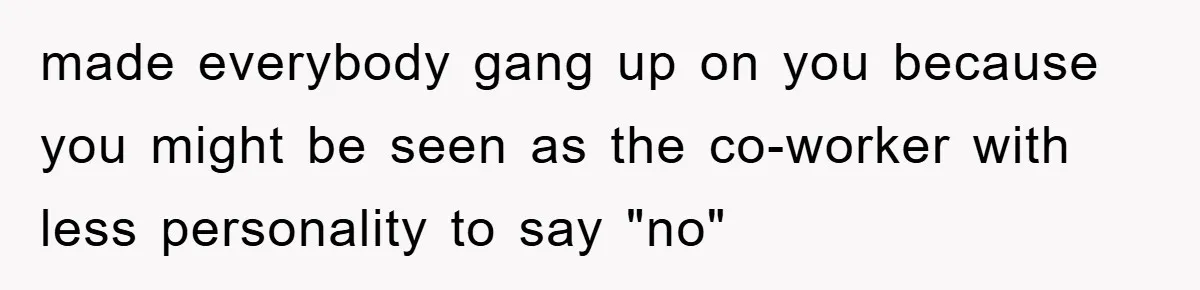 made everybody gang up on you because you might be seen as the co-worker with less personality to say "no"