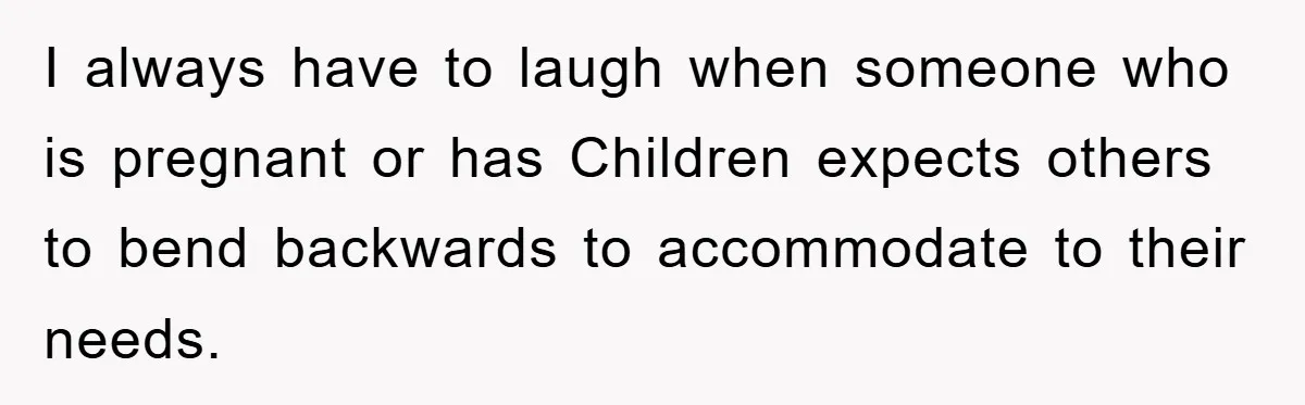 I always have to laugh when someone who is pregnant or has Children expects others to bend backwards to accommodate to their needs.