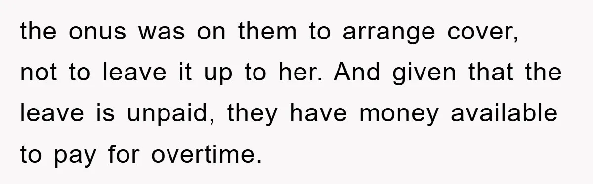 the onus was on them to arrange cover, not to leave it up to her. And given that the leave is unpaid, they have money available to pay for overtime.