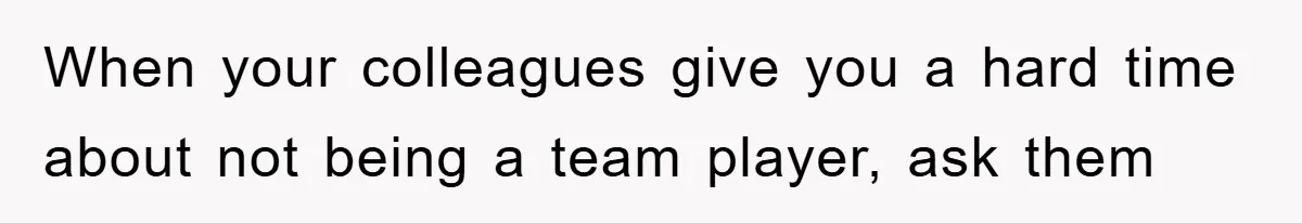 When your colleagues give you a hard time about not being a team player, ask them