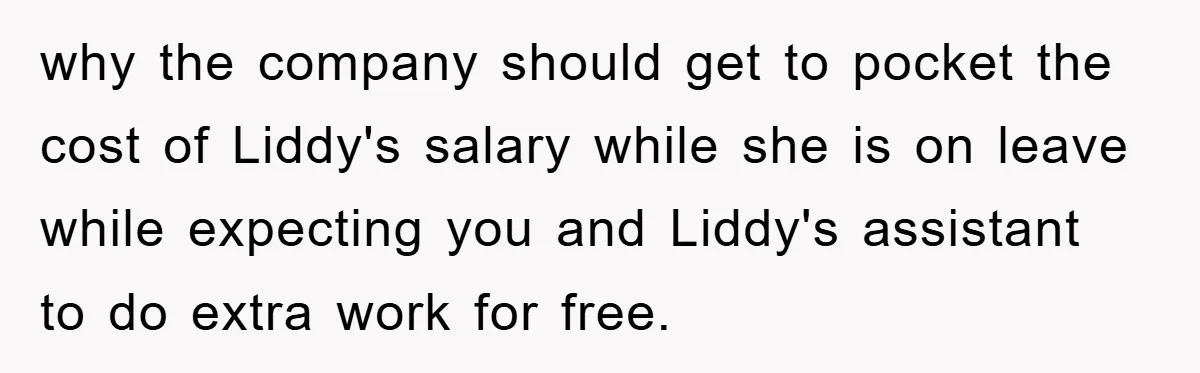 why the company should get to pocket the cost of Liddy's salary while she is on leave while expecting you and Liddy's assistant to do extra work for free.